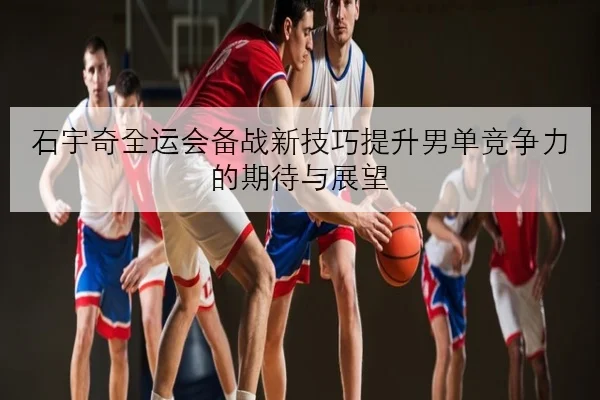 石宇奇全运会备战新技巧提升男单竞争力的期待与展望