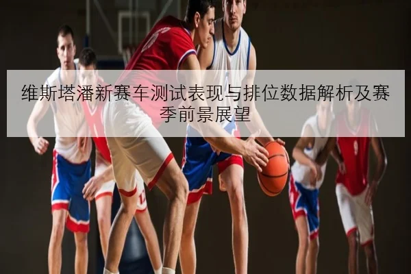 维斯塔潘新赛车测试表现与排位数据解析及赛季前景展望