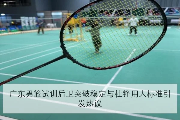 广东男篮试训后卫突破稳定与杜锋用人标准引发热议